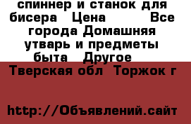спиннер и станок для бисера › Цена ­ 500 - Все города Домашняя утварь и предметы быта » Другое   . Тверская обл.,Торжок г.